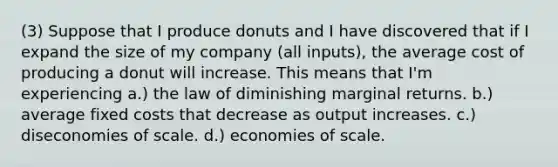 (3) Suppose that I produce donuts and I have discovered that if I expand the size of my company (all inputs), the average cost of producing a donut will increase. This means that I'm experiencing a.) the law of diminishing marginal returns. b.) average fixed costs that decrease as output increases. c.) diseconomies of scale. d.) economies of scale.