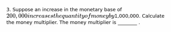 3. Suppose an increase in the monetary base of 200,000 increases the quantity of money by1,000,000. Calculate the money multiplier. The money multiplier is ________ .