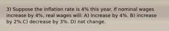 3) Suppose the inflation rate is 4% this year. If nominal wages increase by 4%, real wages will: A) increase by 4%. B) increase by 2%.C) decrease by 3%. D) not change.