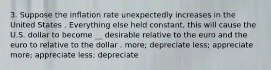 3. Suppose the inflation rate unexpectedly increases in the United States . Everything else held constant, this will cause the U.S. dollar to become __ desirable relative to the euro and the euro to relative to the dollar . more; depreciate less; appreciate more; appreciate less; depreciate