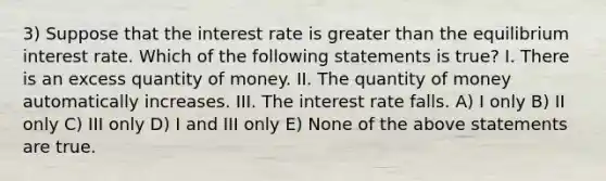 3) Suppose that the interest rate is greater than the equilibrium interest rate. Which of the following statements is true? I. There is an excess quantity of money. II. The quantity of money automatically increases. III. The interest rate falls. A) I only B) II only C) III only D) I and III only E) None of the above statements are true.