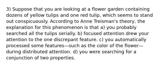 3) Suppose that you are looking at a flower garden containing dozens of yellow tulips and one red tulip, which seems to stand out conspicuously. According to Anne Treisman's theory, the explanation for this phenomenon is that a) you probably searched all the tulips serially. b) focused attention drew your attention to the one discrepant feature. c) you automatically processed some features—such as the color of the flower—during distributed attention. d) you were searching for a conjunction of two properties.