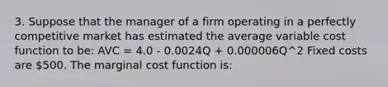 3. Suppose that the manager of a firm operating in a perfectly competitive market has estimated the average variable cost function to be: AVC = 4.0 - 0.0024Q + 0.000006Q^2 Fixed costs are 500. The marginal cost function is: