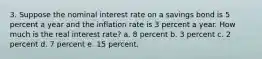 3. Suppose the nominal interest rate on a savings bond is 5 percent a year and the inflation rate is 3 percent a year. How much is the real interest rate? a. 8 percent b. 3 percent c. 2 percent d. 7 percent e. 15 percent.