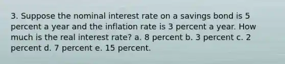 3. Suppose the nominal interest rate on a savings bond is 5 percent a year and the inflation rate is 3 percent a year. How much is the real interest rate? a. 8 percent b. 3 percent c. 2 percent d. 7 percent e. 15 percent.