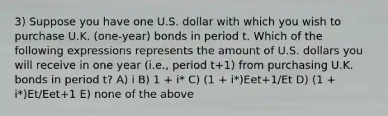 3) Suppose you have one U.S. dollar with which you wish to purchase U.K. (one-year) bonds in period t. Which of the following expressions represents the amount of U.S. dollars you will receive in one year (i.e., period t+1) from purchasing U.K. bonds in period t? A) i B) 1 + i* C) (1 + i*)Eet+1/Et D) (1 + i*)Et/Eet+1 E) none of the above