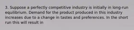 3. Suppose a perfectly competitive industry is initially in long-run equilibrium. Demand for the product produced in this industry increases due to a change in tastes and preferences. In the short run this will result in