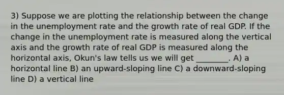 3) Suppose we are plotting the relationship between the change in the <a href='https://www.questionai.com/knowledge/kh7PJ5HsOk-unemployment-rate' class='anchor-knowledge'>unemployment rate</a> and the growth rate of real GDP. If the change in the unemployment rate is measured along the vertical axis and the growth rate of real GDP is measured along the horizontal axis, Okun's law tells us we will get ________. A) a horizontal line B) an upward-sloping line C) a downward-sloping line D) a <a href='https://www.questionai.com/knowledge/k6j3Z69xQg-vertical-line' class='anchor-knowledge'>vertical line</a>