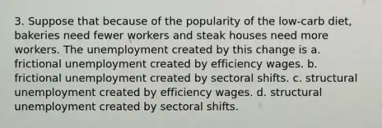 3. Suppose that because of the popularity of the low-carb diet, bakeries need fewer workers and steak houses need more workers. The unemployment created by this change is a. frictional unemployment created by efficiency wages. b. frictional unemployment created by sectoral shifts. c. structural unemployment created by efficiency wages. d. structural unemployment created by sectoral shifts.