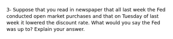 3- Suppose that you read in newspaper that all last week the Fed conducted open market purchases and that on Tuesday of last week it lowered the discount rate. What would you say the Fed was up to? Explain your answer.