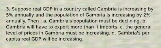 3. Suppose real GDP in a country called Gambria is increasing by 5% annually and the population of Gambria is increasing by 2% annually. Then : a. Gambria's population must be declining. b. Gambria will have to export more than it imports. c. the general level of prices in Gambria must be increasing. d. Gambria's per capita real GDP will be increasing.