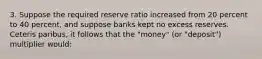 3. Suppose the required reserve ratio increased from 20 percent to 40 percent, and suppose banks kept no excess reserves. Ceteris paribus, it follows that the "money" (or "deposit") multiplier would: