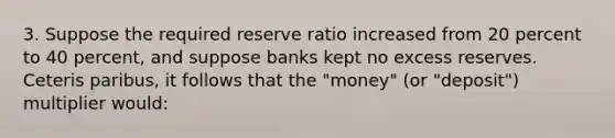 3. Suppose the required reserve ratio increased from 20 percent to 40 percent, and suppose banks kept no excess reserves. Ceteris paribus, it follows that the "money" (or "deposit") multiplier would: