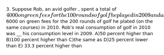 3. Suppose Rob, an avid golfer , spent a total of 4000 on green fees for the 100 rounds of golf he played in 2009 and a total of6000 on green fees for the 200 rounds of golf he plated (on the same courses) in 2010. Rob's real consumption of golf in 2010 was __ his consumption level in 2009. A)50 percent higher than B)100 percent higher than C)the same as D)25 percent lower than E) 33.3 percent higher than