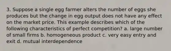 3. Suppose a single egg farmer alters the number of eggs she produces but the change in egg output does not have any effect on the market price. This example describes which of the following characteristics of perfect competition? a. large number of small firms b. homogeneous product c. very easy entry and exit d. mutual interdependence