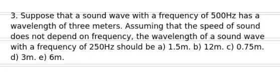 3. Suppose that a sound wave with a frequency of 500Hz has a wavelength of three meters. Assuming that the speed of sound does not depend on frequency, the wavelength of a sound wave with a frequency of 250Hz should be a) 1.5m. b) 12m. c) 0.75m. d) 3m. e) 6m.