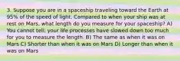 3. Suppose you are in a spaceship traveling toward the Earth at 95% of the speed of light. Compared to when your ship was at rest on Mars, what length do you measure for your spaceship? A) You cannot tell; your life processes have slowed down too much for you to measure the length. B) The same as when it was on Mars C) Shorter than when it was on Mars D) Longer than when it was on Mars