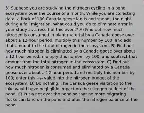 3) Suppose you are studying the nitrogen cycling in a pond ecosystem over the course of a month. While you are collecting data, a flock of 100 Canada geese lands and spends the night during a fall migration. What could you do to eliminate error in your study as a result of this event? A) Find out how much nitrogen is consumed in plant material by a Canada goose over about a 12-hour period, multiply this number by 100, and add that amount to the total nitrogen in the ecosystem. B) Find out how much nitrogen is eliminated by a Canada goose over about a 12-hour period, multiply this number by 100, and subtract that amount from the total nitrogen in the ecosystem. C) Find out how much nitrogen is consumed and eliminated by a Canada goose over about a 12-hour period and multiply this number by 100; enter this +/- value into the nitrogen budget of the ecosystem. D) Do nothing. The Canada geese visitation to the lake would have negligible impact on the nitrogen budget of the pond. E) Put a net over the pond so that no more migrating flocks can land on the pond and alter the nitrogen balance of the pond.