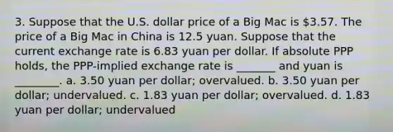 3. Suppose that the U.S. dollar price of a Big Mac is 3.57. The price of a Big Mac in China is 12.5 yuan. Suppose that the current exchange rate is 6.83 yuan per dollar. If absolute PPP holds, the PPP-implied exchange rate is _______ and yuan is ________. a. 3.50 yuan per dollar; overvalued. b. 3.50 yuan per dollar; undervalued. c. 1.83 yuan per dollar; overvalued. d. 1.83 yuan per dollar; undervalued