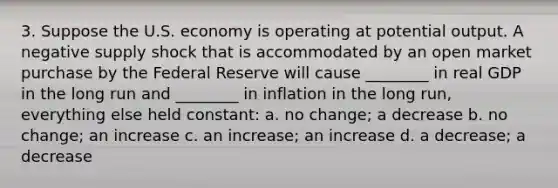 3. Suppose the U.S. economy is operating at potential output. A negative supply shock that is accommodated by an open market purchase by the Federal Reserve will cause ________ in real GDP in the long run and ________ in inflation in the long run, everything else held constant: a. no change; a decrease b. no change; an increase c. an increase; an increase d. a decrease; a decrease