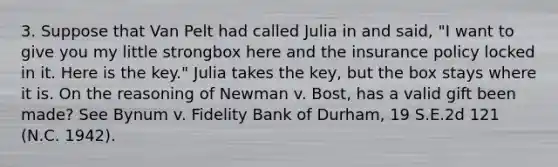 3. Suppose that Van Pelt had called Julia in and said, "I want to give you my little strongbox here and the insurance policy locked in it. Here is the key." Julia takes the key, but the box stays where it is. On the reasoning of Newman v. Bost, has a valid gift been made? See Bynum v. Fidelity Bank of Durham, 19 S.E.2d 121 (N.C. 1942).