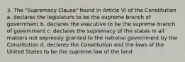 3. The "Supremacy Clause" found in Article VI of the Constitution a. declares the legislature to be the supreme branch of government b. declares the executive to be the supreme branch of government c. declares the supremacy of the states in all matters not expressly granted to the national government by the Constitution d. declares the Constitution and the laws of the United States to be the supreme law of the land