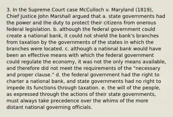 3. In the Supreme Court case McCulloch v. Maryland (1819), Chief Justice John Marshall argued that a. state governments had the power and the duty to protect their citizens from onerous federal legislation. b. although the federal government could create a national bank, it could not shield the bank's branches from taxation by the governments of the states in which the branches were located. c. although a national bank would have been an effective means with which the federal government could regulate the economy, it was not the only means available, and therefore did not meet the requirements of the "necessary and proper clause." d. the federal government had the right to charter a national bank, and state governments had no right to impede its functions through taxation. e. the will of the people, as expressed through the actions of their state governments, must always take precedence over the whims of the more distant national governing officials.