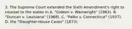 3. The Supreme Court extended the Sixth Amendment's right to counsel to the states in A. "Gideon v. Wainwright" (1963). B. "Duncan v. Louisiana" (1968). C. "Palko v. Connecticut" (1937). D. the "Slaughter-House Cases" (1873).