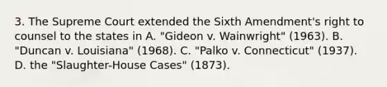 3. The Supreme Court extended the Sixth Amendment's right to counsel to the states in A. "Gideon v. Wainwright" (1963). B. "Duncan v. Louisiana" (1968). C. "Palko v. Connecticut" (1937). D. the "Slaughter-House Cases" (1873).