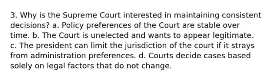 3. Why is the Supreme Court interested in maintaining consistent decisions? a. Policy preferences of the Court are stable over time. b. The Court is unelected and wants to appear legitimate. c. The president can limit the jurisdiction of the court if it strays from administration preferences. d. Courts decide cases based solely on legal factors that do not change.