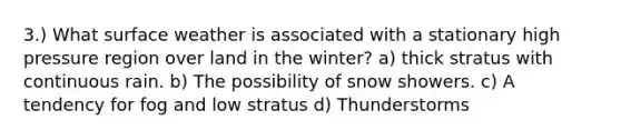 3.) What surface weather is associated with a stationary high pressure region over land in the winter? a) thick stratus with continuous rain. b) The possibility of snow showers. c) A tendency for fog and low stratus d) Thunderstorms