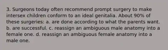 3. Surgeons today often recommend prompt surgery to make intersex children conform to an ideal genitalia. About 90% of these surgeries: a. are done according to what the parents want. b. are successful. c. reassign an ambiguous male anatomy into a female one. d. reassign an ambiguous female anatomy into a male one.