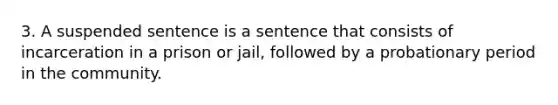 3. A suspended sentence is a sentence that consists of incarceration in a prison or jail, followed by a probationary period in the community.