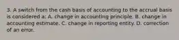 3. A switch from the cash basis of accounting to the accrual basis is considered a: A. change in accounting principle. B. change in accounting estimate. C. change in reporting entity. D. correction of an error.