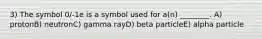 3) The symbol 0/-1e is a symbol used for a(n) ________. A) protonB) neutronC) gamma rayD) beta particleE) alpha particle