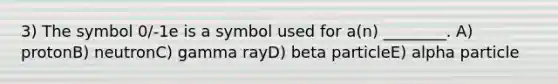 3) The symbol 0/-1e is a symbol used for a(n) ________. A) protonB) neutronC) gamma rayD) beta particleE) alpha particle