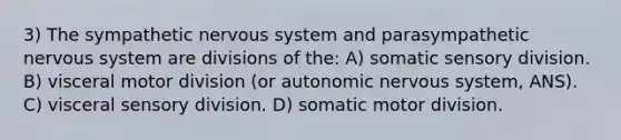 3) The sympathetic nervous system and parasympathetic nervous system are divisions of the: A) somatic sensory division. B) visceral motor division (or autonomic nervous system, ANS). C) visceral sensory division. D) somatic motor division.