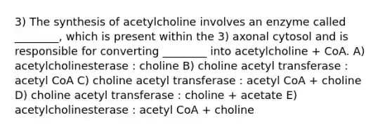 3) The synthesis of acetylcholine involves an enzyme called ________, which is present within the 3) axonal cytosol and is responsible for converting ________ into acetylcholine + CoA. A) acetylcholinesterase : choline B) choline acetyl transferase : acetyl CoA C) choline acetyl transferase : acetyl CoA + choline D) choline acetyl transferase : choline + acetate E) acetylcholinesterase : acetyl CoA + choline