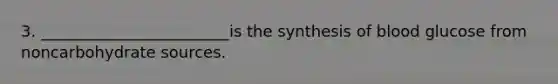 3. ________________________is the synthesis of blood glucose from noncarbohydrate sources.