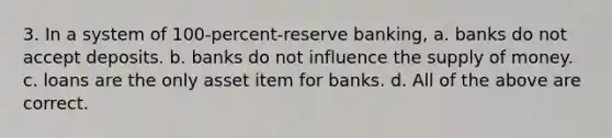 3. In a system of 100-percent-reserve banking, a. banks do not accept deposits. b. banks do not influence the supply of money. c. loans are the only asset item for banks. d. All of the above are correct.