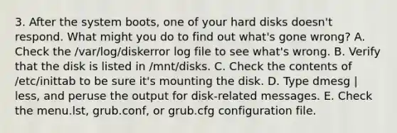 3. After the system boots, one of your hard disks doesn't respond. What might you do to find out what's gone wrong? A. Check the /var/log/diskerror log file to see what's wrong. B. Verify that the disk is listed in /mnt/disks. C. Check the contents of /etc/inittab to be sure it's mounting the disk. D. Type dmesg | less, and peruse the output for disk-related messages. E. Check the menu.lst, grub.conf, or grub.cfg configuration file.