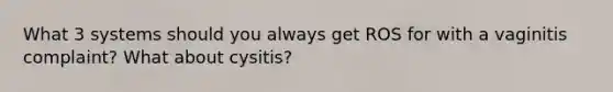 What 3 systems should you always get ROS for with a vaginitis complaint? What about cysitis?