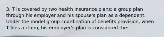 3. T is covered by two health insurance plans: a group plan through his employer and his spouse's plan as a dependent. Under the model group coordination of benefits provision, when T files a claim, his employer's plan is considered the: