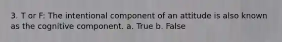 3. T or F: The intentional component of an attitude is also known as the cognitive component. a. True b. False