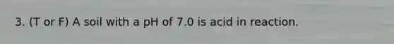 3. (T or F) A soil with a pH of 7.0 is acid in reaction.