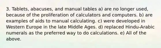 3. Tablets, abacuses, and manual tables a) are no longer used, because of the proliferation of calculators and computers. b) are examples of aids to manual calculating. c) were developed in Western Europe in the late Middle Ages. d) replaced Hindu-Arabic numerals as the preferred way to do calculations. e) All of the above.