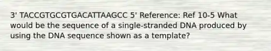 3' TACCGTGCGTGACATTAAGCC 5' Reference: Ref 10-5 What would be the sequence of a single-stranded DNA produced by using the DNA sequence shown as a template?