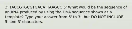 3' TACCGTGCGTGACATTAAGCC 5' What would be the sequence of an RNA produced by using the DNA sequence shown as a template? Type your answer from 5' to 3', but DO NOT INCLUDE 5' and 3' characters.