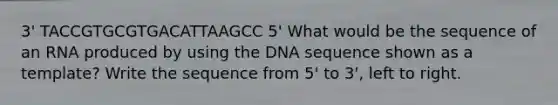 3' TACCGTGCGTGACATTAAGCC 5' What would be the sequence of an RNA produced by using the DNA sequence shown as a template? Write the sequence from 5' to 3', left to right.