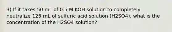 3) If it takes 50 mL of 0.5 M KOH solution to completely neutralize 125 mL of sulfuric acid solution (H2SO4), what is the concentration of the H2SO4 solution?